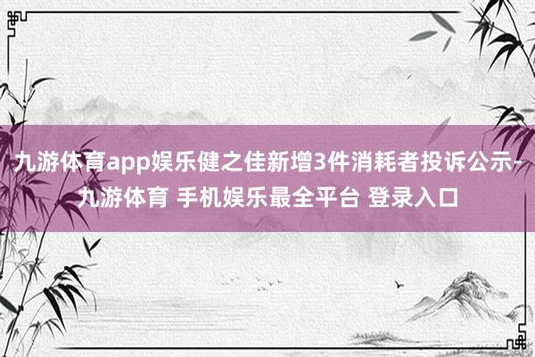 九游体育app娱乐健之佳新增3件消耗者投诉公示-九游体育 手机娱乐最全平台 登录入口